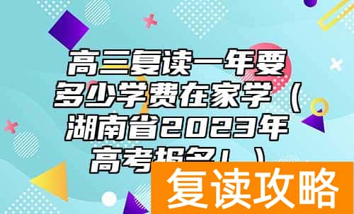 高三复读一年要多少学费在家学（湖南省2023年高考报名！）
